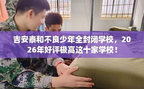 吉安泰和不良少年全封闭学校，2026年好评极高这十家学校！