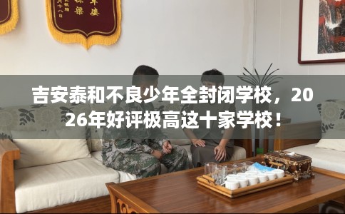 吉安泰和不良少年全封闭学校，2026年好评极高这十家学校！
