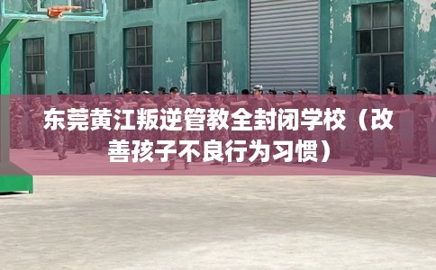 东莞黄江叛逆管教全封闭学校（改善孩子不良行为习惯）