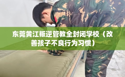 东莞黄江叛逆管教全封闭学校（改善孩子不良行为习惯）