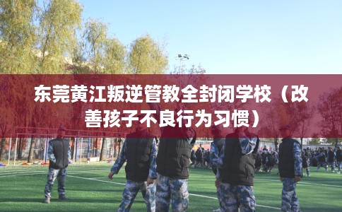 东莞黄江叛逆管教全封闭学校（改善孩子不良行为习惯）