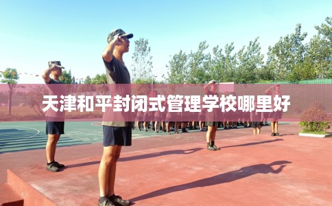 天津和平封闭式管理学校哪里好