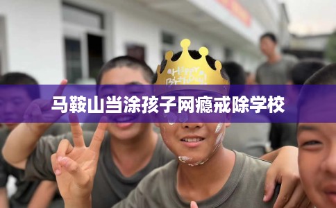 马鞍山当涂孩子网瘾戒除学校