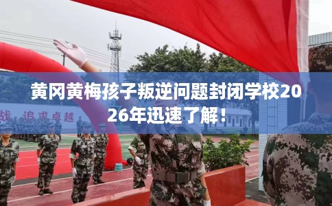黄冈黄梅孩子叛逆问题封闭学校2026年迅速了解！