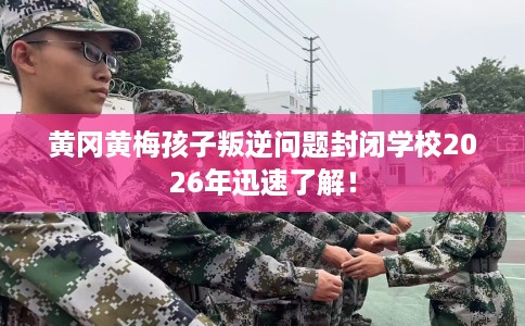 黄冈黄梅孩子叛逆问题封闭学校2026年迅速了解！