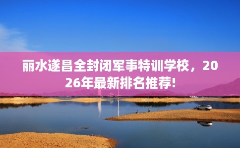 丽水遂昌全封闭军事特训学校，2026年最新排名推荐!