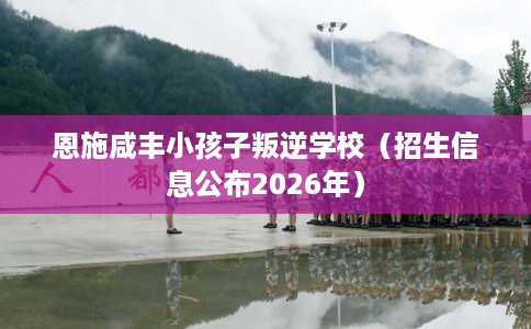 恩施咸丰小孩子叛逆学校（招生信息公布2026年）
