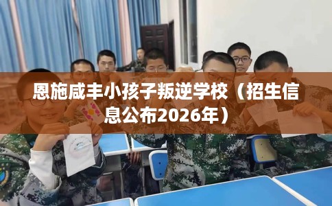 恩施咸丰小孩子叛逆学校（招生信息公布2026年）