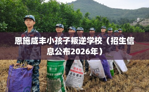 恩施咸丰小孩子叛逆学校（招生信息公布2026年）