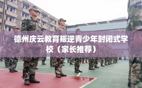 德州庆云教育叛逆青少年封闭式学校（家长推荐）