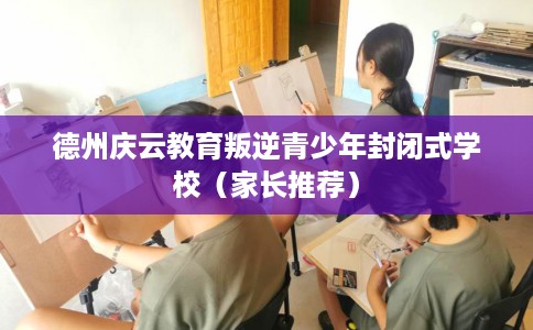 德州庆云教育叛逆青少年封闭式学校（家长推荐）