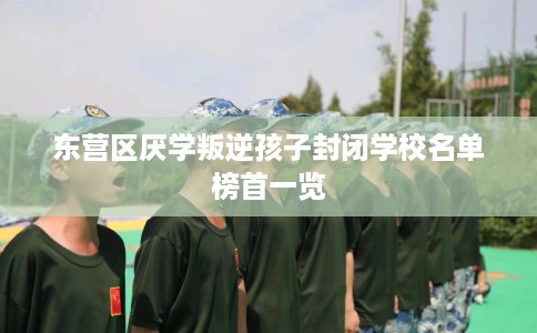 东营区厌学叛逆孩子封闭学校名单榜首一览