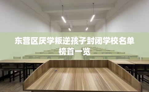 东营区厌学叛逆孩子封闭学校名单榜首一览