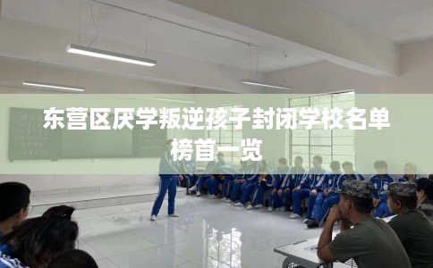 东营区厌学叛逆孩子封闭学校名单榜首一览