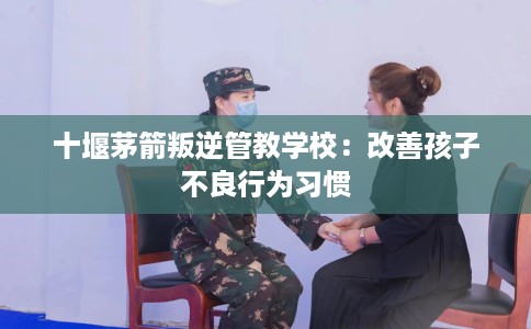 十堰茅箭叛逆管教学校：改善孩子不良行为习惯