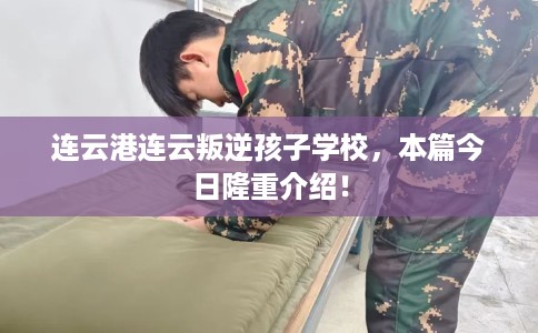 连云港连云叛逆孩子学校，本篇今日隆重介绍！