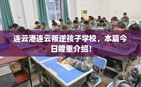 连云港连云叛逆孩子学校，本篇今日隆重介绍！