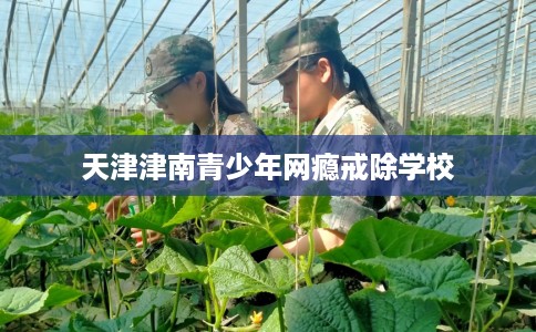 天津津南青少年网瘾戒除学校