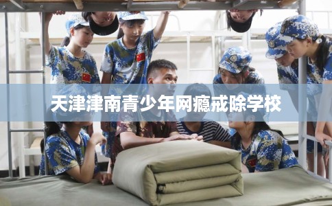 天津津南青少年网瘾戒除学校