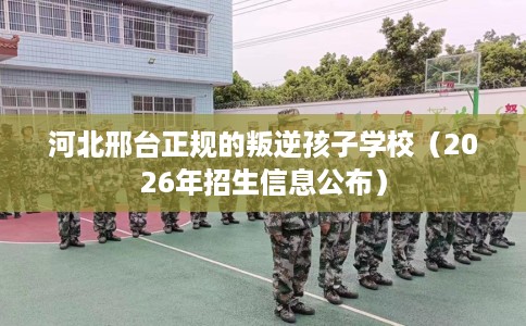河北邢台正规的叛逆孩子学校（2026年招生信息公布）