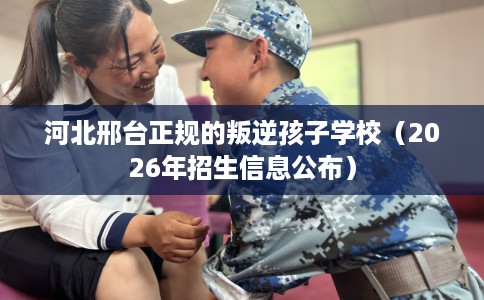 河北邢台正规的叛逆孩子学校（2026年招生信息公布）