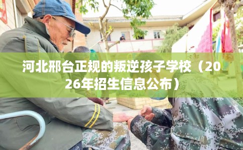 河北邢台正规的叛逆孩子学校（2026年招生信息公布）
