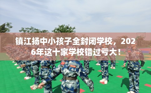 镇江扬中小孩子全封闭学校，2026年这十家学校错过亏大！