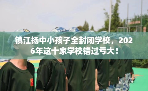 镇江扬中小孩子全封闭学校，2026年这十家学校错过亏大！