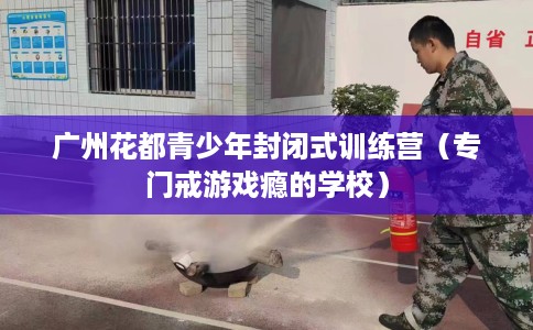 广州花都青少年封闭式训练营（专门戒游戏瘾的学校）