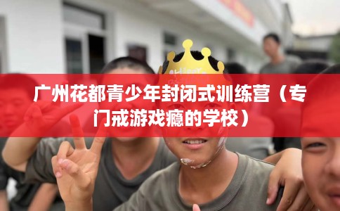 广州花都青少年封闭式训练营（专门戒游戏瘾的学校）