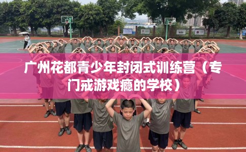 广州花都青少年封闭式训练营（专门戒游戏瘾的学校）