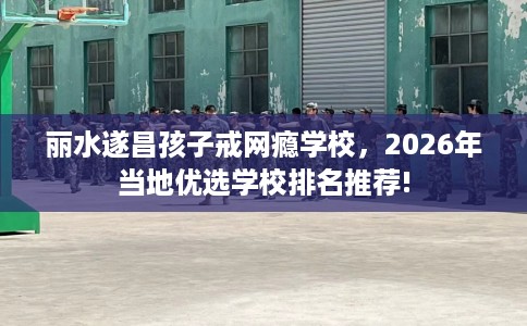 丽水遂昌孩子戒网瘾学校，2026年当地优选学校排名推荐!