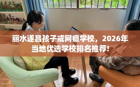 丽水遂昌孩子戒网瘾学校，2026年当地优选学校排名推荐!
