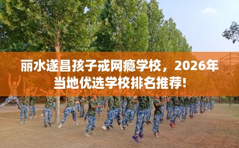 丽水遂昌孩子戒网瘾学校，2026年当地优选学校排名推荐!