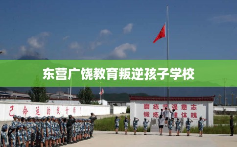 东营广饶教育叛逆孩子学校
