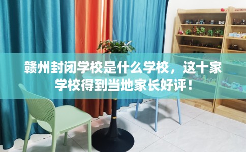 赣州封闭学校是什么学校，这十家学校得到当地家长好评！