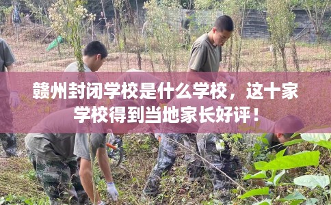 赣州封闭学校是什么学校，这十家学校得到当地家长好评！