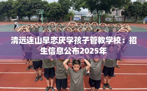 清远连山早恋厌学孩子管教学校：招生信息公布2025年
