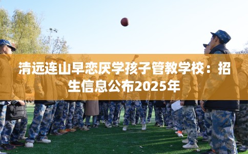 清远连山早恋厌学孩子管教学校：招生信息公布2025年