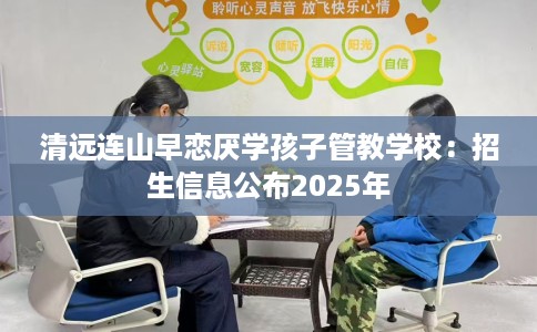 清远连山早恋厌学孩子管教学校：招生信息公布2025年