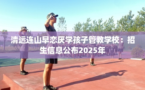 清远连山早恋厌学孩子管教学校：招生信息公布2025年