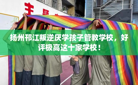 扬州邗江叛逆厌学孩子管教学校，好评极高这十家学校！