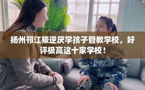 扬州邗江叛逆厌学孩子管教学校，好评极高这十家学校！