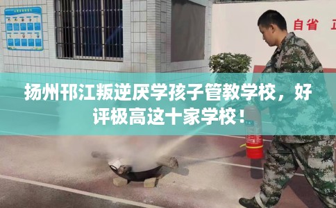 扬州邗江叛逆厌学孩子管教学校，好评极高这十家学校！