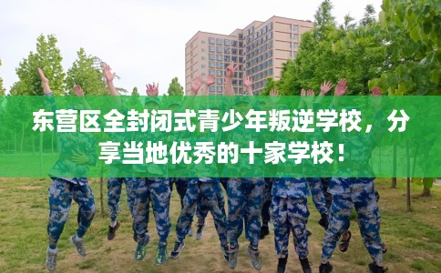 东营区全封闭式青少年叛逆学校，分享当地优秀的十家学校！