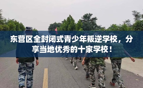 东营区全封闭式青少年叛逆学校，分享当地优秀的十家学校！