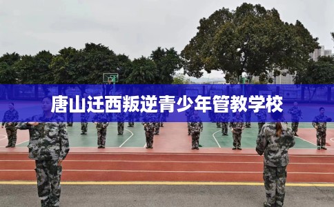 唐山迁西叛逆青少年管教学校