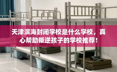 天津滨海封闭学校是什么学校，真心帮助叛逆孩子的学校推荐！