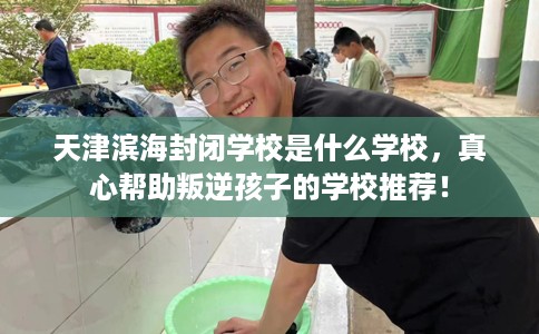 天津滨海封闭学校是什么学校，真心帮助叛逆孩子的学校推荐！
