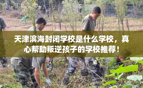 天津滨海封闭学校是什么学校，真心帮助叛逆孩子的学校推荐！
